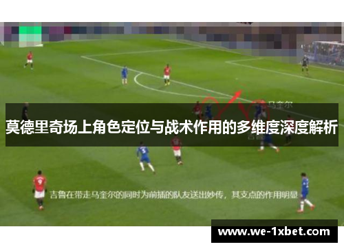 莫德里奇场上角色定位与战术作用的多维度深度解析 莫德里奇场上角色定位与战术作用的多维度深度解析