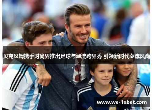 贝克汉姆携手时尚界推出足球与潮流跨界秀 引领新时代潮流风尚 贝克汉姆携手时尚界推出足球与潮流跨界秀 引领新时代潮流风尚