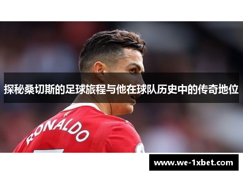 探秘桑切斯的足球旅程与他在球队历史中的传奇地位 探秘桑切斯的足球旅程与他在球队历史中的传奇地位