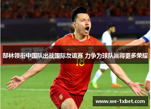 郜林领衔中国队出战国际友谊赛 力争为球队赢得更多荣耀 郜林领衔中国队出战国际友谊赛 力争为球队赢得更多荣耀