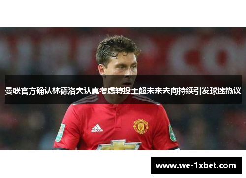 曼联官方确认林德洛夫认真考虑转投土超未来去向持续引发球迷热议